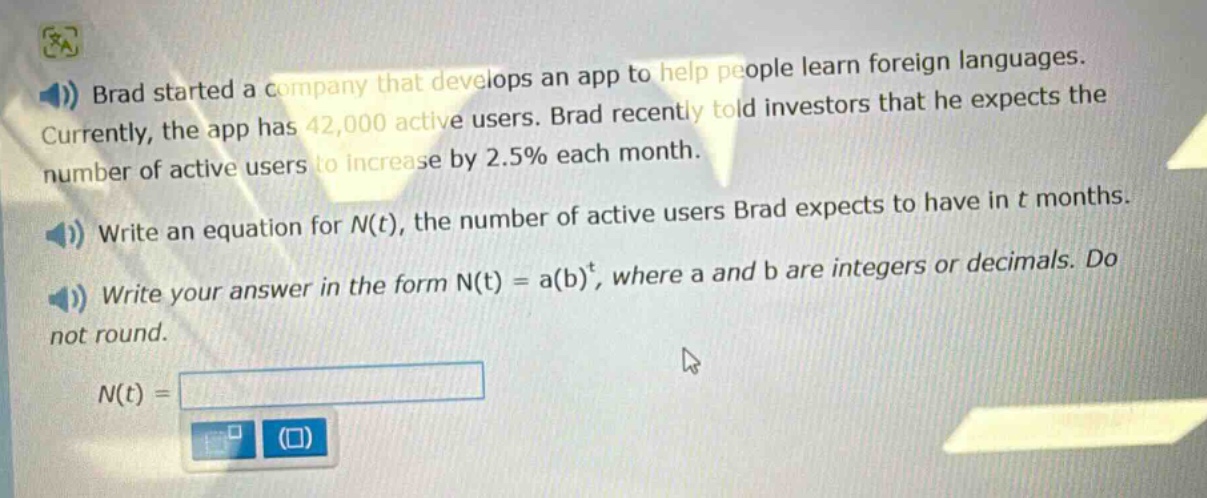 brad started a company that develops an app to help people learn foreign languages. currently, the app has 42,000 active users. brad recently told investors that he expects the number of active users to increase by 2.5% each month. write an equation for n(t), the number of active users brad expects to have in t months. write your answer in the form n(t) = a(b)^t, where a and b are integers or decimals. do not round. n(t) =