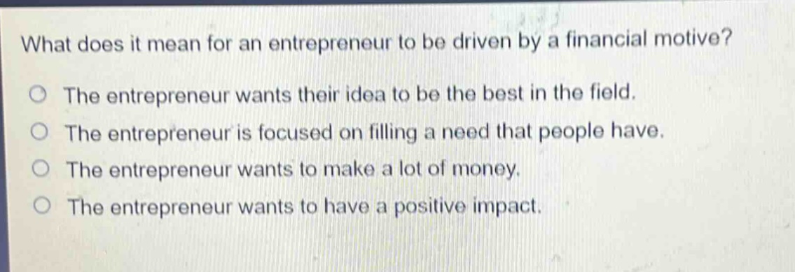 what does it mean for an entrepreneur to be driven by a financial motive?\nthe entrepreneur wants their idea to be the best in the field.\nthe entrepreneur is focused on filling a need that people have.\nthe entrepreneur wants to make a lot of money.\nthe entrepreneur wants to have a positive impact.