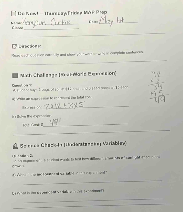 do now! - thursday/friday map prep\nname:kenyaun curtis date:may 1st\nclass:\ndirections:\nread each question carefully and show your work or write in complete sentences.\nmath challenge (real - world expression)\nquestion 1:\na student buys 2 bags of soil at $12 each and 3 seed packs at $5 each.\na) write an expression to represent the total cost.\nexpression: 2x12 + 3x5\nb) solve the expression.\ntotal cost: $49\nscience check - in (understanding variables)\nquestion 2:\nin an experiment, a student wants to test how different amounts of sunlight affect plant growth.\na) what is the independent variable in this experiment?\nb) what is the dependent variable in this experiment?
