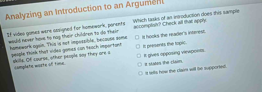 analyzing an introduction to an argument\nif video games were assigned for homework, parents would never have to nag their children to do their homework again. this is not impossible, because some people think that video games can teach important skills. of course, other people say they are a complete waste of time.\nwhich tasks of an introduction does this sample accomplish? check all that apply.\n□ it hooks the readers interest.\n□ it presents the topic.\n□ it gives opposing viewpoints.\n□ it states the claim.\n□ it tells how the claim will be supported.