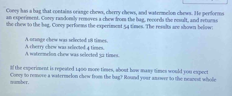 corey has a bag that contains orange chews, cherry chews, and watermelon chews. he performs an experiment. corey randomly removes a chew from the bag, records the result, and returns the chew to the bag. corey performs the experiment 54 times. the results are shown below:\na orange chew was selected 18 times.\na cherry chew was selected 4 times.\na watermelon chew was selected 32 times.\nif the experiment is repeated 1400 more times, about how many times would you expect corey to remove a watermelon chew from the bag? round your answer to the nearest whole number.