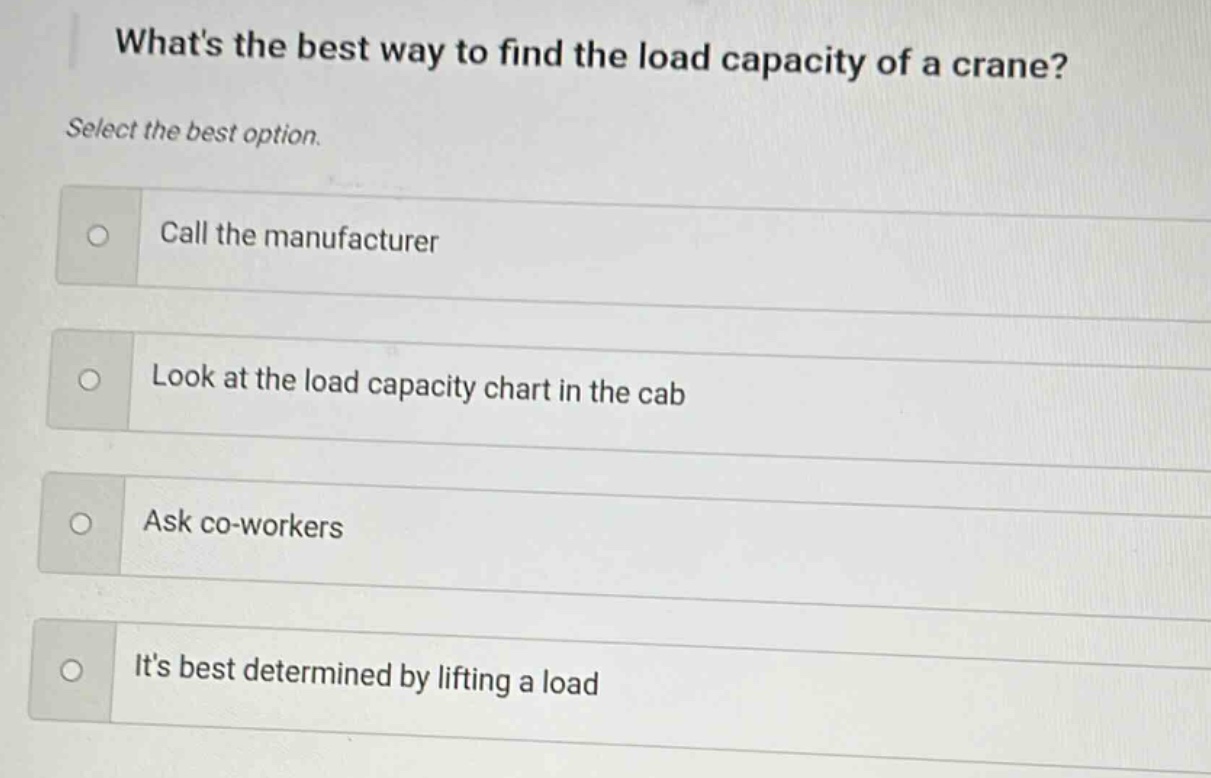 whats the best way to find the load capacity of a crane? select the best option. call the manufacturer look at the load capacity chart in the cab ask co - workers its best determined by lifting a load