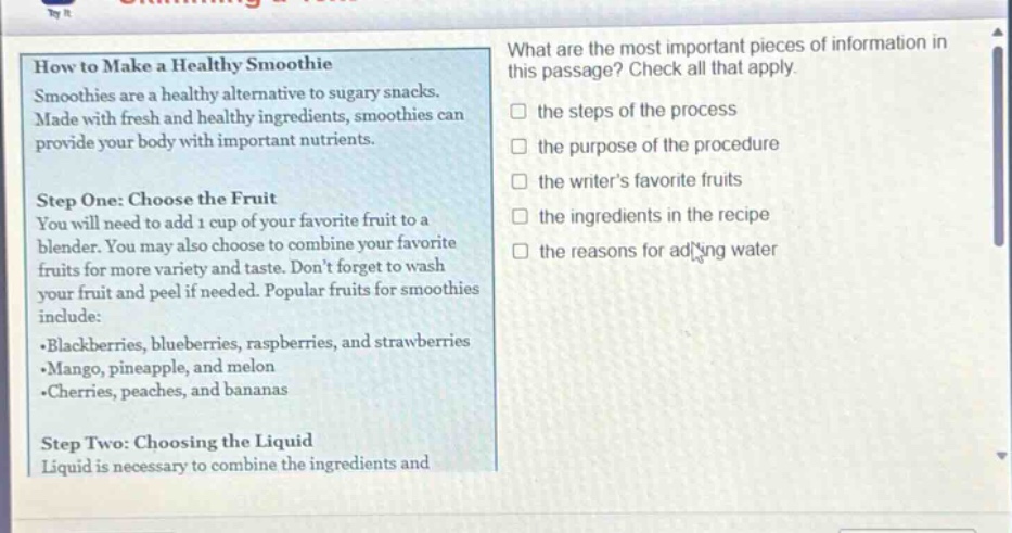 how to make a healthy smoothie\nsmoothies are a healthy alternative to sugary snacks. made with fresh and healthy ingredients, smoothies can provide your body with important nutrients.\nstep one: choose the fruit\nyou will need to add 1 cup of your favorite fruit to a blender. you may also choose to combine your favorite fruits for more variety and taste. dont forget to wash your fruit and peel if needed. popular fruits for smoothies include:\n•blackberries, blueberries, raspberries, and strawberries\n•mango, pineapple, and melon\n•cherries, peaches, and bananas\nstep two: choosing the liquid\nliquid is necessary to combine the ingredients and\nwhat are the most important pieces of information in this passage? check all that apply.\n□ the steps of the process\n□ the purpose of the procedure\n□ the writers favorite fruits\n□ the ingredients in the recipe\n□ the reasons for adding water
