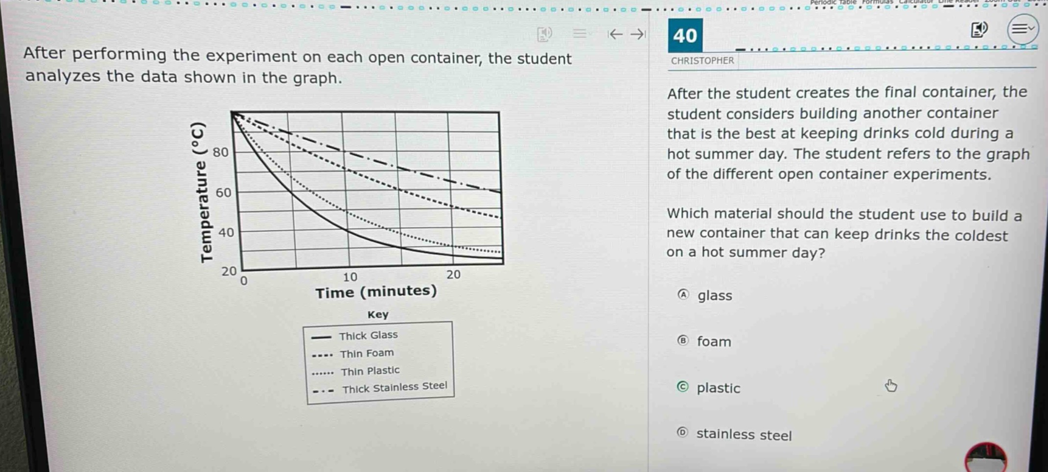 after performing the experiment on each open container, the student analyzes the data shown in the graph. after the student creates the final container, the student considers building another container that is the best at keeping drinks cold during a hot summer day. the student refers to the graph of the different open - container experiments. which material should the student use to build a new container that can keep drinks the coldest on a hot summer day? a glass b foam c plastic d stainless steel