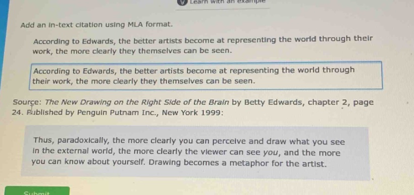 add an in - text citation using mla format.\naccording to edwards, the better artists become at representing the world through their work, the more clearly they themselves can be seen.\naccording to edwards, the better artists become at representing the world through their work, the more clearly they themselves can be seen.\nsource: the new drawing on the right side of the brain by betty edwards, chapter 2, page 24. published by penguin putnam inc., new york 1999:\nthus, paradoxically, the more clearly you can perceive and draw what you see in the external world, the more clearly the viewer can see you, and the more you can know about yourself. drawing becomes a metaphor for the artist.