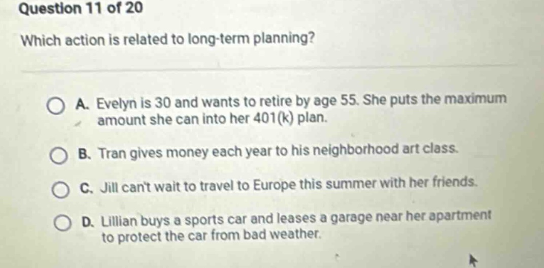 question 11 of 20\nwhich action is related to long - term planning?\na. evelyn is 30 and wants to retire by age 55. she puts the maximum amount she can into her 401(k) plan.\nb. tran gives money each year to his neighborhood art class.\nc. jill cant wait to travel to europe this summer with her friends.\nd. lillian buys a sports car and leases a garage near her apartment to protect the car from bad weather.