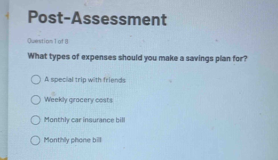 post - assessment\nquestion 1 of 8\nwhat types of expenses should you make a savings plan for?\na special trip with friends\nweekly grocery costs\nmonthly car insurance bill\nmonthly phone bill
