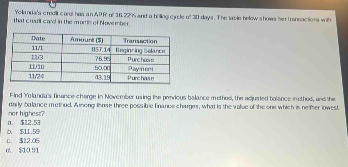 yolandas credit card has an apr of 16.22% and a billing cycle of 30 days. the table below shows her transactions with that credit card in the month of november.\n| date | amount ($) | transaction |\n| ---- | ---- | ---- |\n| 11/1 | 857.14 | beginning balance |\n| 11/3 | 76.95 | purchase |\n| 11/10 | 50.00 | payment |\n| 11/24 | 43.19 | purchase |\nfind yolandas finance charge in november using the previous balance method, the adjusted balance method, and the daily balance method. among those three possible finance charges, what is the value of the one which is neither lowest nor highest?\n a. $12.53\n b. $11.59\n c. $12.05\n d. $10.91