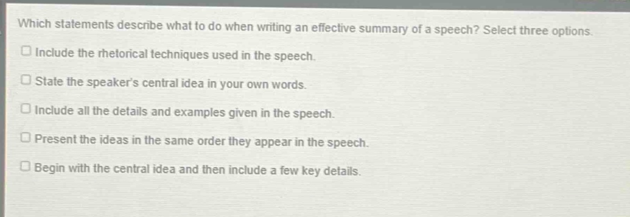 which statements describe what to do when writing an effective summary of a speech? select three options.\ninclude the rhetorical techniques used in the speech.\nstate the speaker’s central idea in your own words.\ninclude all the details and examples given in the speech.\npresent the ideas in the same order they appear in the speech.\nbegin with the central idea and then include a few key details.