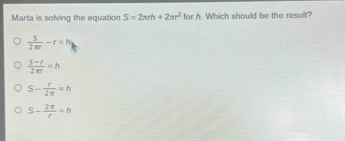 marta is solving the equation s = 2πrh + 2πr² for h. which should be the result?\n○ $\frac{s}{2pi r}-r = h$\n○ $\frac{s - r}{2pi r}=h$\n○ $s-\frac{r}{2pi}=h$\n○ $s-\frac{2pi}{r}=h$