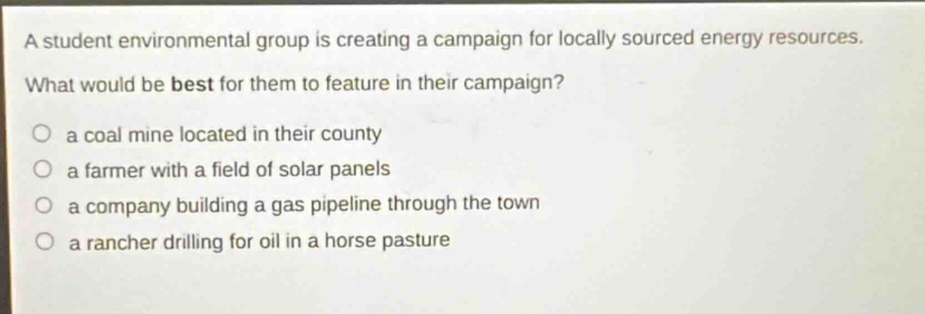 a student environmental group is creating a campaign for locally sourced energy resources. what would be best for them to feature in their campaign?\n○ a coal mine located in their county\n○ a farmer with a field of solar panels\n○ a company building a gas pipeline through the town\n○ a rancher drilling for oil in a horse pasture