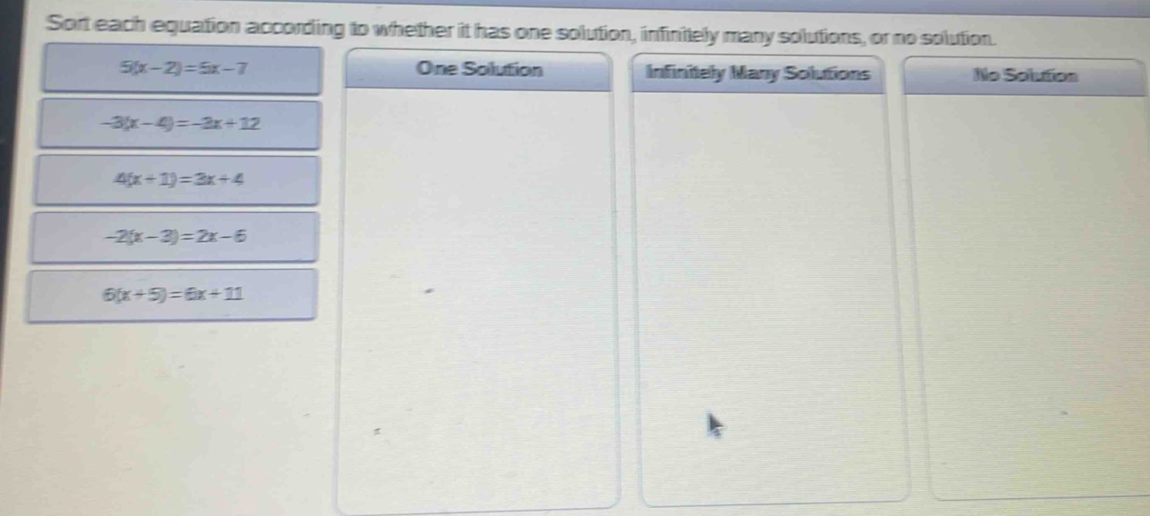 sort each equation according to whether it has one solution, infinitely many solutions, or no solution.\n5(x - 2)=5x - 7\n-3(x - 4)=-3x + 12\n4(x + 1)=3x + 4\n-2(x - 3)=2x - 6\n6(x + 5)=6x + 11\none solution\ninfinitely many solutions\nno solution