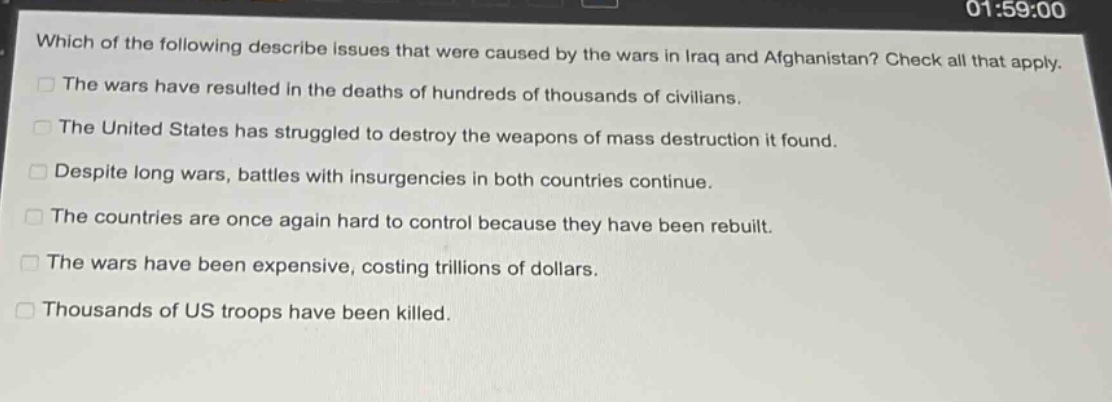 which of the following describe issues that were caused by the wars in iraq and afghanistan? check all that apply.\nthe wars have resulted in the deaths of hundreds of thousands of civilians.\nthe united states has struggled to destroy the weapons of mass destruction it found.\ndespite long wars, battles with insurgencies in both countries continue.\nthe countries are once again hard to control because they have been rebuilt.\nthe wars have been expensive, costing trillions of dollars.\nthousands of us troops have been killed.