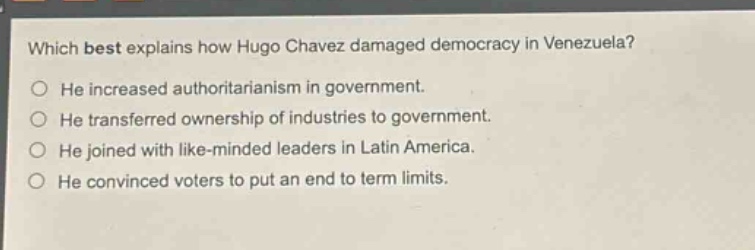 which best explains how hugo chavez damaged democracy in venezuela?\nhe increased authoritarianism in government.\nhe transferred ownership of industries to government.\nhe joined with like - minded leaders in latin america.\nhe convinced voters to put an end to term limits.