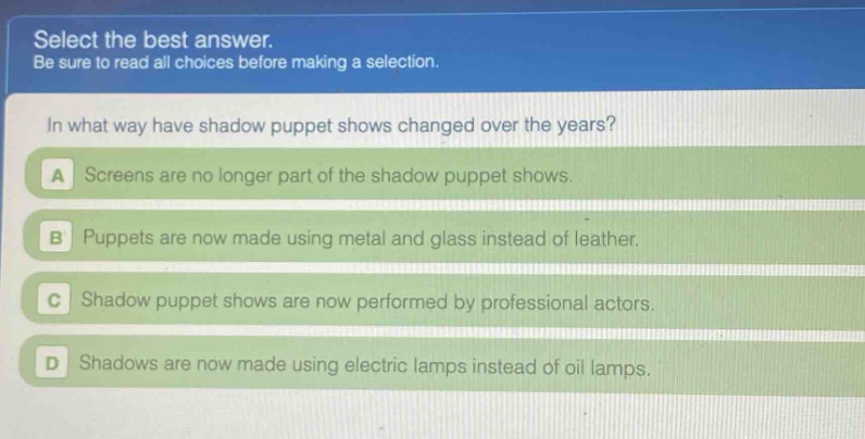 select the best answer. be sure to read all choices before making a selection. in what way have shadow puppet shows changed over the years? a screens are no longer part of the shadow puppet shows. b puppets are now made using metal and glass instead of leather. c shadow puppet shows are now performed by professional actors. d shadows are now made using electric lamps instead of oil lamps.
