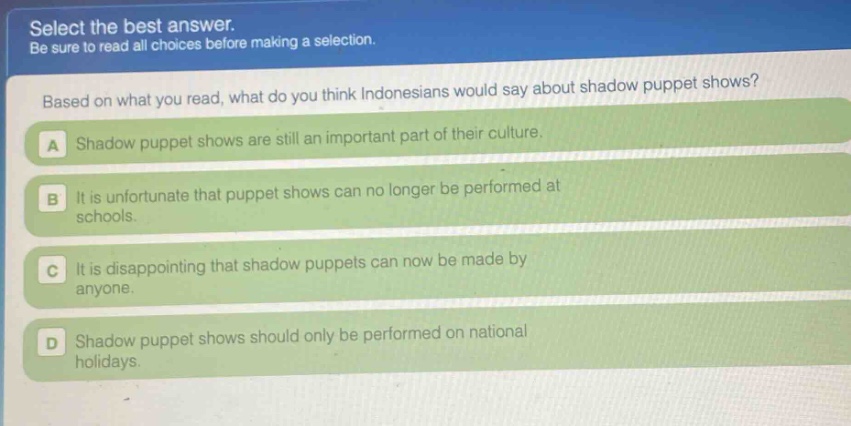 select the best answer. be sure to read all choices before making a selection. based on what you read, what do you think indonesians would say about shadow puppet shows? a shadow puppet shows are still an important part of their culture. b it is unfortunate that puppet shows can no longer be performed at schools. c it is disappointing that shadow puppets can now be made by anyone. d shadow puppet shows should only be performed on national holidays.