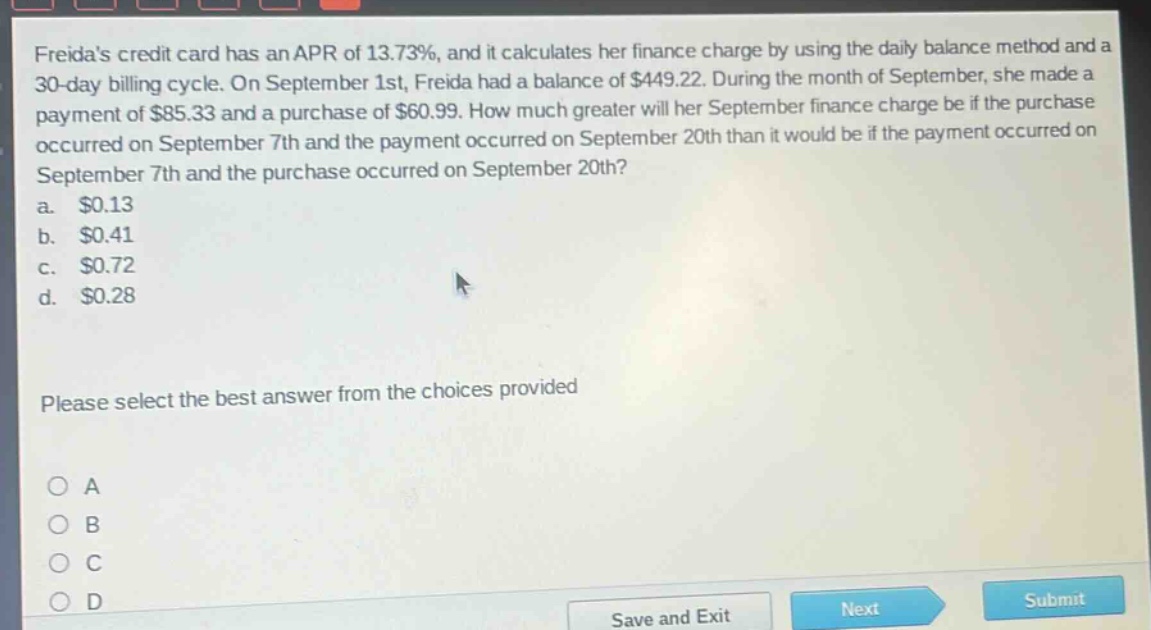 freidas credit card has an apr of 13.73%, and it calculates her finance charge by using the daily - balance method and a 30 - day billing cycle. on september 1st, freida had a balance of $449.22. during the month of september, she made a payment of $85.33 and a purchase of $60.99. how much greater will her september finance charge be if the purchase occurred on september 7th and the payment occurred on september 20th than it would be if the payment occurred on september 7th and the purchase occurred on september 20th?\na. $0.13\nb. $0.41\nc. $0.72\nd. $0.28\nplease select the best answer from the choices provided