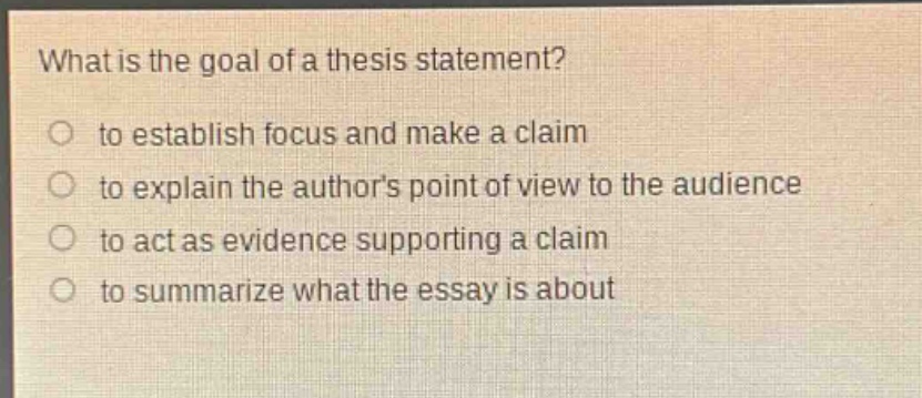 what is the goal of a thesis statement?\n○ to establish focus and make a claim\n○ to explain the authors point of view to the audience\n○ to act as evidence supporting a claim\n○ to summarize what the essay is about