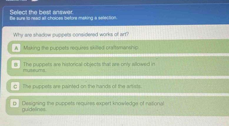 select the best answer. be sure to read all choices before making a selection. why are shadow puppets considered works of art? a making the puppets requires skilled craftsmanship. b the puppets are historical objects that are only allowed in museums. c the puppets are painted on the hands of the artists. d designing the puppets requires expert knowledge of national guidelines.