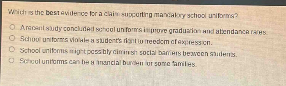 which is the best evidence for a claim supporting mandatory school uniforms?\na recent study concluded school uniforms improve graduation and attendance rates.\nschool uniforms violate a students right to freedom of expression.\nschool uniforms might possibly diminish social barriers between students.\nschool uniforms can be a financial burden for some families.