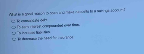 what is a good reason to open and make deposits to a savings account?\nto consolidate debt.\nto earn interest compounded over time.\nto increase liabilities.\nto decrease the need for insurance.