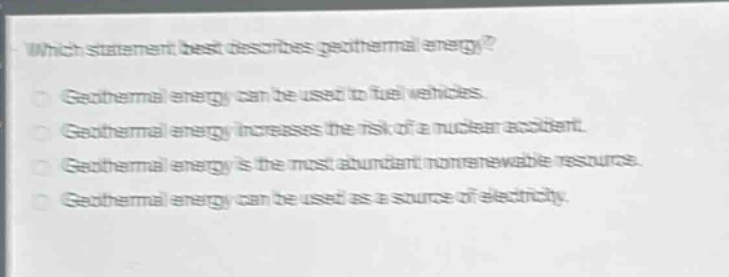 which statement best describes geothermal energy?\ngeothermal energy can be used to fuel vehicles.\ngeothermal energy increases the risk of a nuclear accident.\ngeothermal energy is the most abundant nonrenewable resource.\ngeothermal energy can be used as a source of electricity.