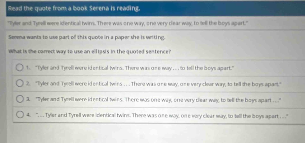 read the quote from a book serena is reading. \tyler and tyrell were identical twins. there was one way, one very clear way, to tell the boys apart.\ serena wants to use part of this quote in a paper she is writing. what is the correct way to use an ellipsis in the quoted sentence? 1. \tyler and tyrell were identical twins. there was one way... to tell the boys apart.\ 2. \tyler and tyrell were identical twins... there was one way, one very clear way, to tell the boys apart.\ 3. \tyler and tyrell were identical twins. there was one way, one very clear way, to tell the boys apart...\ 4. \... tyler and tyrell were identical twins. there was one way, one very clear way, to tell the boys apart...\