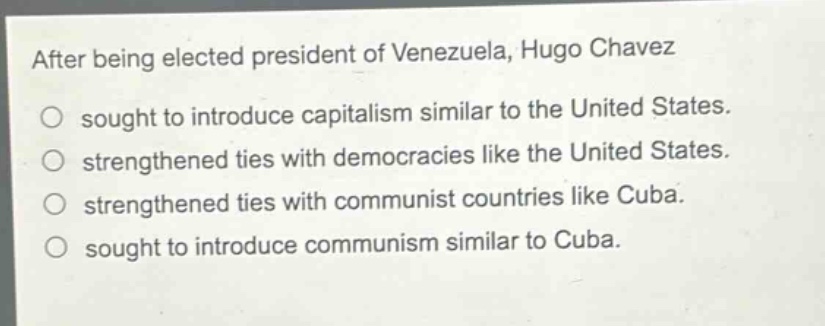 after being elected president of venezuela, hugo chavez\nsought to introduce capitalism similar to the united states.\nstrengthened ties with democracies like the united states.\nstrengthened ties with communist countries like cuba.\nsought to introduce communism similar to cuba.
