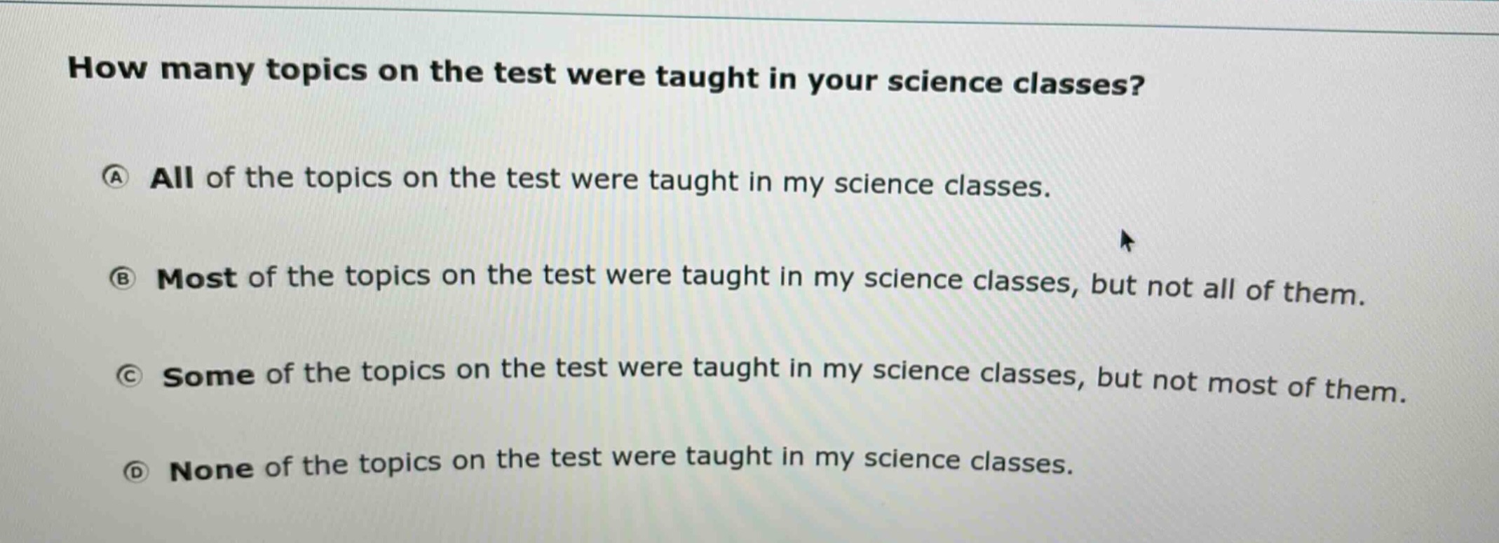 how many topics on the test were taught in your science classes?\na all of the topics on the test were taught in my science classes.\nb most of the topics on the test were taught in my science classes, but not all of them.\nc some of the topics on the test were taught in my science classes, but not most of them.\nd none of the topics on the test were taught in my science classes.
