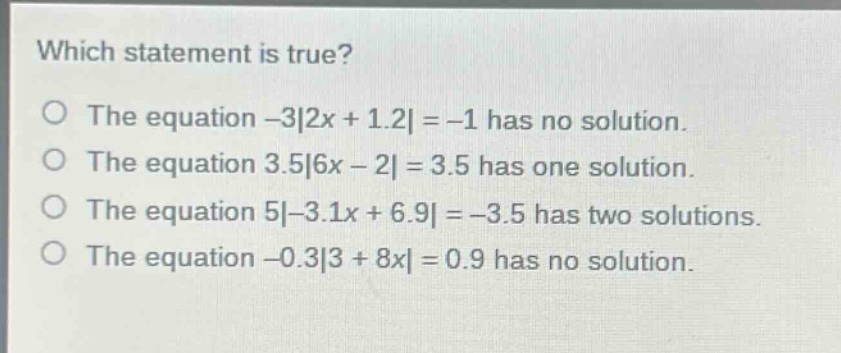 which statement is true?\no the equation -3|2x + 1.2| = -1 has no solution.\no the equation 3.5|6x - 2| = 3.5 has one solution.\no the equation 5|-3.1x + 6.9| = -3.5 has two solutions.\no the equation -0.3|3 + 8x| = 0.9 has no solution.