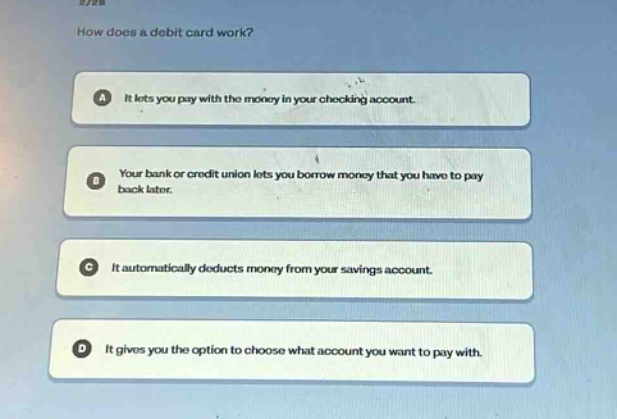 how does a debit card work?\na it lets you pay with the money in your checking account.\nb your bank or credit union lets you borrow money that you have to pay back later.\nc it automatically deducts money from your savings account.\nd it gives you the option to choose what account you want to pay with.