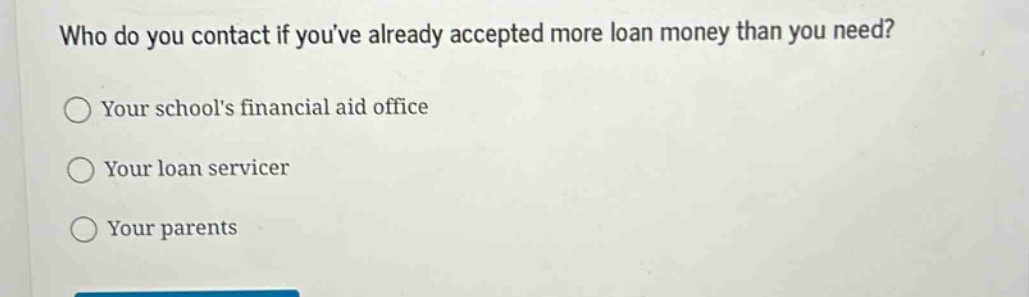 who do you contact if youve already accepted more loan money than you need?\n○ your schools financial aid office\n○ your loan servicer\n○ your parents