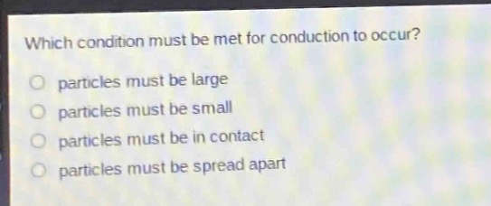 which condition must be met for conduction to occur?\nparticles must be large\nparticles must be small\nparticles must be in contact\nparticles must be spread apart