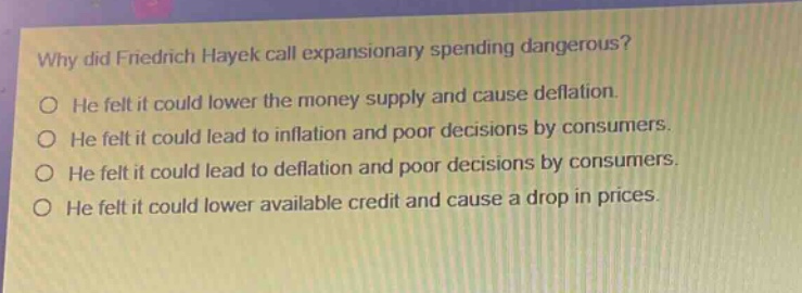 why did friedrich hayek call expansionary spending dangerous?\no he felt it could lower the money supply and cause deflation.\no he felt it could lead to inflation and poor decisions by consumers.\no he felt it could lead to deflation and poor decisions by consumers.\no he felt it could lower available credit and cause a drop in prices.