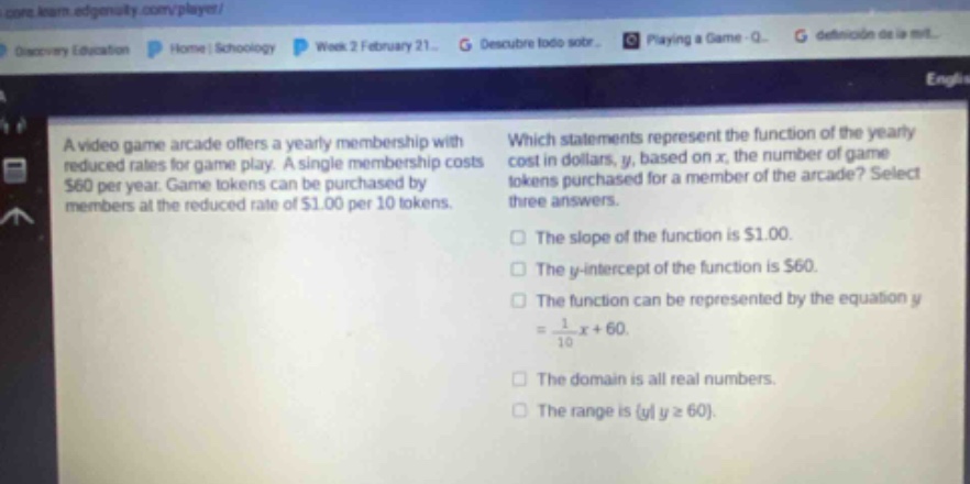 a video game arcade offers a yearly membership with reduced rates for game play. a single membership costs $60 per year. game tokens can be purchased by members at the reduced rate of $1.00 per 10 tokens. which statements represent the function of the yearly cost in dollars, y, based on x, the number of game tokens purchased for a member of the arcade? select three answers. the slope of the function is $1.00. the y - intercept of the function is $60. the function can be represented by the equation y = \\frac{1}{10}x + 60. the domain is all real numbers. the range is {y|y ≥ 60}.
