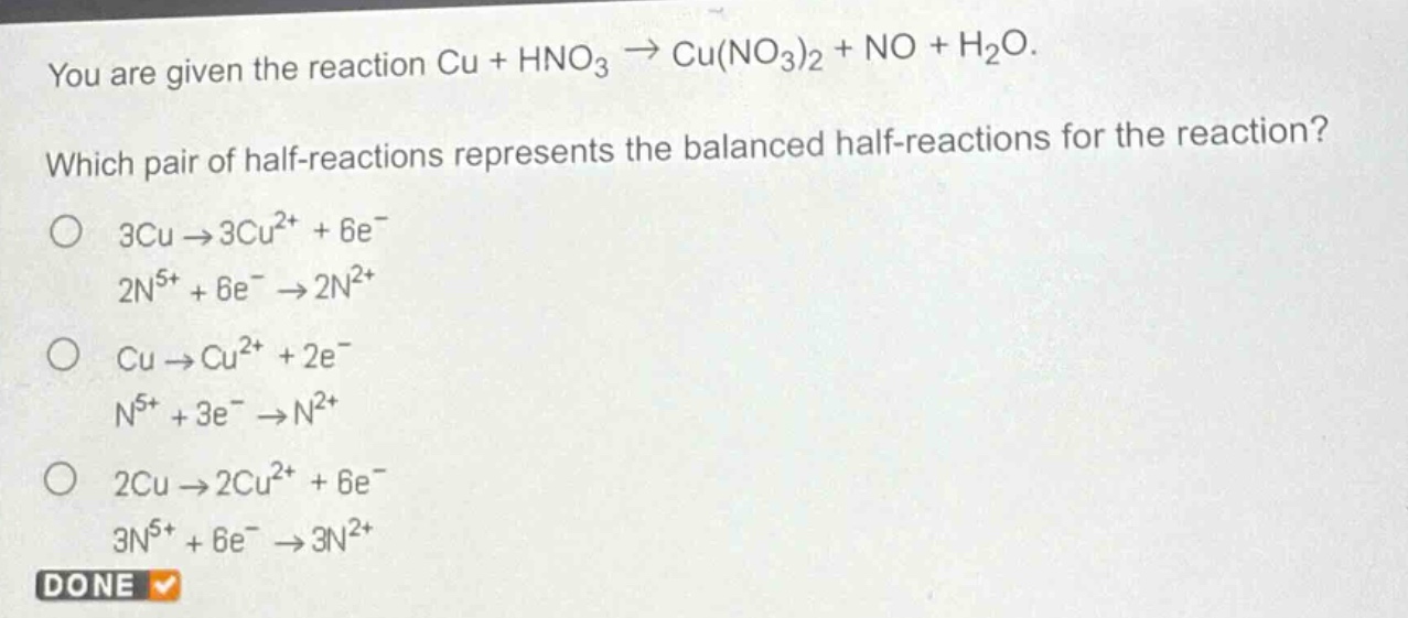 you are given the reaction cu + hno₃ → cu(no₃)₂ + no + h₂o. which pair of half - reactions represents the balanced half - reactions for the reaction? o 3cu → 3cu²⁺ + 6e⁻ 2n⁵⁺ + 6e⁻ → 2n²⁺ o cu → cu²⁺ + 2e⁻ n⁵⁺ + 3e⁻ → n²⁺ o 2cu → 2cu²⁺ + 6e⁻ 3n⁵⁺ + 6e⁻ → 3n²⁺ done