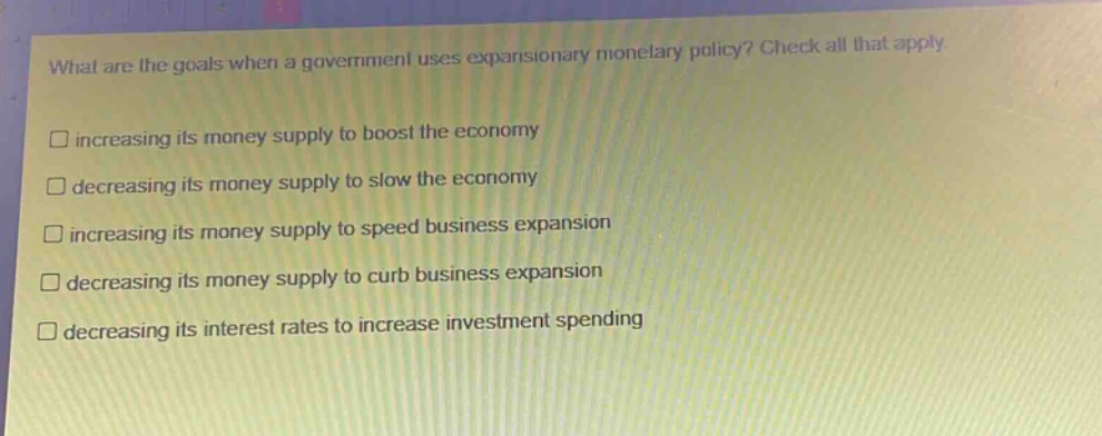 what are the goals when a government uses expansionary monetary policy? check all that apply.\n□ increasing its money supply to boost the economy\n□ decreasing its money supply to slow the economy\n□ increasing its money supply to speed business expansion\n□ decreasing its money supply to curb business expansion\n□ decreasing its interest rates to increase investment spending