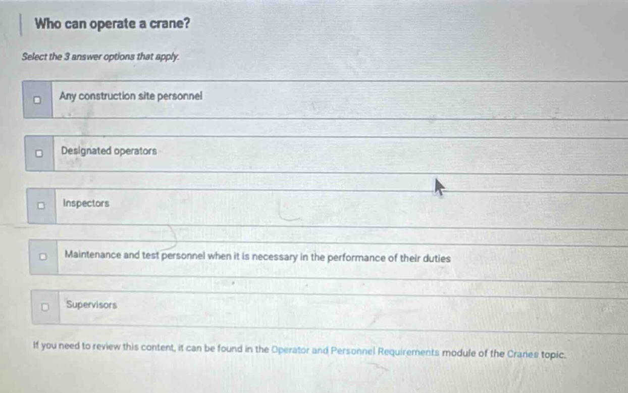 who can operate a crane? select the 3 answer options that apply. any construction site personnel designated operators inspectors maintenance and test personnel when it is necessary in the performance of their duties supervisors if you need to review this content, it can be found in the operator and personnel requirements module of the cranes topic.