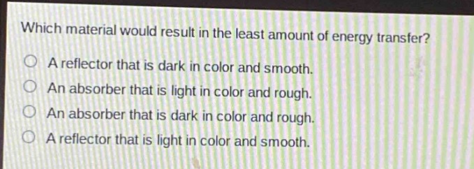 which material would result in the least amount of energy transfer?\na reflector that is dark in color and smooth.\nan absorber that is light in color and rough.\nan absorber that is dark in color and rough.\na reflector that is light in color and smooth.
