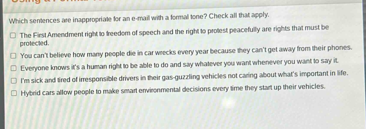 which sentences are inappropriate for an e - mail with a formal tone? check all that apply.\nthe first amendment right to freedom of speech and the right to protest peacefully are rights that must be protected.\nyou cant believe how many people die in car wrecks every year because they cant get away from their phones.\neveryone knows its a human right to be able to do and say whatever you want whenever you want to say it.\nim sick and tired of irresponsible drivers in their gas - guzzling vehicles not caring about whats important in life.\nhybrid cars allow people to make smart environmental decisions every time they start up their vehicles.