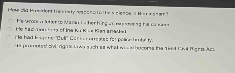 how did president kennedy respond to the violence in birmingham?\nhe wrote a letter to martin luther king jr. expressing his concern.\nhe had members of the ku klux klan arrested.\nhe had eugene \bull\ connor arrested for police brutality.\nhe promoted civil rights laws such as what would become the 1964 civil rights act.