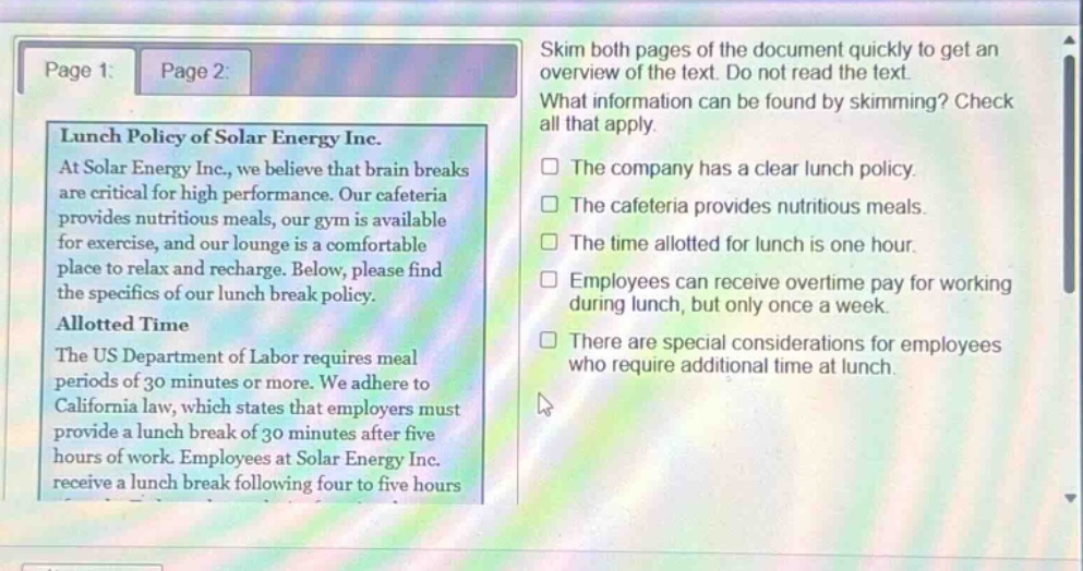 skim both pages of the document quickly to get an overview of the text. do not read the text. what information can be found by skimming? check all that apply. the company has a clear lunch policy. the cafeteria provides nutritious meals. the time allotted for lunch is one hour. employees can receive overtime pay for working during lunch, but only once a week. there are special considerations for employees who require additional time at lunch. lunch policy of solar energy inc. at solar energy inc., we believe that brain breaks are critical for high performance. our cafeteria provides nutritious meals, our gym is available for exercise, and our lounge is a comfortable place to relax and recharge. below, please find the specifics of our lunch break policy. allotted time the us department of labor requires meal periods of 30 minutes or more. we adhere to california law, which states that employers must provide a lunch break of 30 minutes after five hours of work. employees at solar energy inc. receive a lunch break following four to five hours