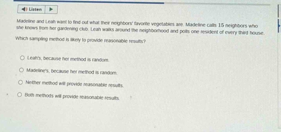 madeline and leah want to find out what their neighbors favorite vegetables are. madeline calls 15 neighbors who she knows from her gardening club. leah walks around the neighborhood and polls one resident of every third house. which sampling method is likely to provide reasonable results?\no leahs, because her method is random.\no madelines, because her method is random.\no neither method will provide reasonable results.\no both methods will provide reasonable results.