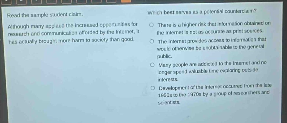 read the sample student claim. although many applaud the increased opportunities for research and communication afforded by the internet, it has actually brought more harm to society than good. which best serves as a potential counter - claim? there is a higher risk that information obtained on the internet is not as accurate as print sources. the internet provides access to information that would otherwise be unobtainable to the general public. many people are addicted to the internet and no longer spend valuable time exploring outside interests. development of the internet occurred from the late 1950s to the 1970s by a group of researchers and scientists.
