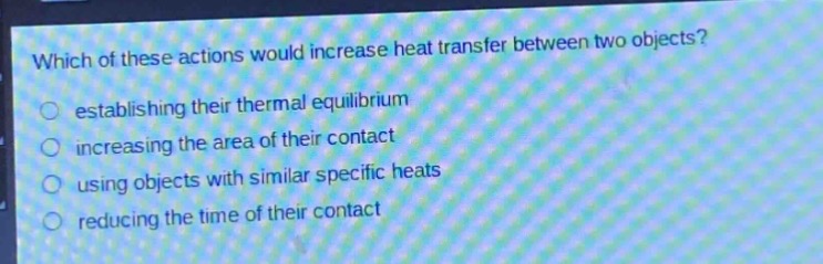 which of these actions would increase heat transfer between two objects?\n○ establishing their thermal equilibrium\n○ increasing the area of their contact\n○ using objects with similar specific heats\n○ reducing the time of their contact