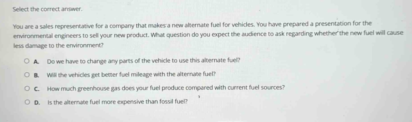 select the correct answer.\nyou are a sales representative for a company that makes a new alternate fuel for vehicles. you have prepared a presentation for the environmental engineers to sell your new product. what question do you expect the audience to ask regarding whether the new fuel will cause less damage to the environment?\n○ a. do we have to change any parts of the vehicle to use this alternate fuel?\n○ b. will the vehicles get better fuel mileage with the alternate fuel?\n○ c. how much greenhouse gas does your fuel produce compared with current fuel sources?\n○ d. is the alternate fuel more expensive than fossil fuel?