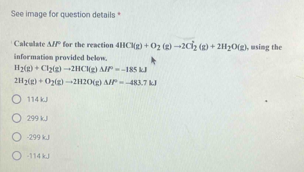 calculate $delta h^{circ}$ for the reaction $4hcl(g)+o_2(g)\rightarrow2cl_2(g)+2h_2o(g)$, using the information provided below.\n$h_2(g)+cl_2(g)\rightarrow2hcl(g) delta h^{circ}=-185 kj$\n$2h_2(g)+o_2(g)\rightarrow2h_2o(g) delta h^{circ}=-483.7 kj$\n114 kj\n299 kj\n-299 kj\n-114 kj
