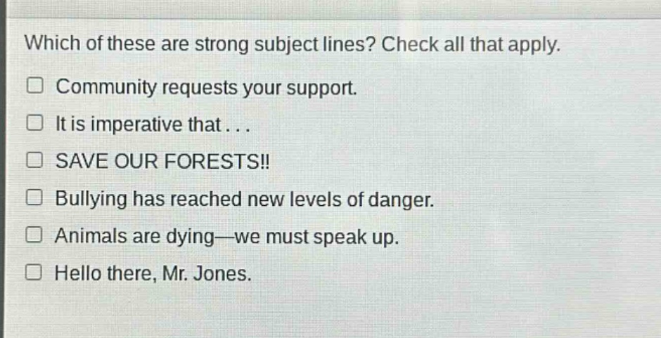 which of these are strong subject lines? check all that apply.\n□ community requests your support.\n□ it is imperative that...\n□ save our forests!!\n□ bullying has reached new levels of danger.\n□ animals are dying—we must speak up.\n□ hello there, mr. jones.