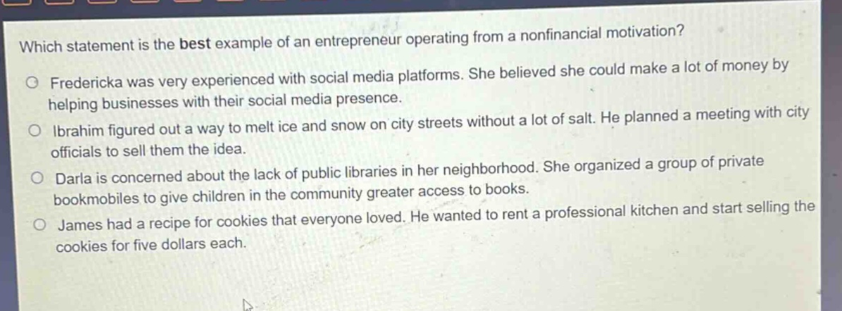 which statement is the best example of an entrepreneur operating from a nonfinancial motivation?\nfredericka was very experienced with social media platforms. she believed she could make a lot of money by helping businesses with their social media presence.\nibrahim figured out a way to melt ice and snow on city streets without a lot of salt. he planned a meeting with city officials to sell them the idea.\ndarla is concerned about the lack of public libraries in her neighborhood. she organized a group of private bookmobiles to give children in the community greater access to books.\njames had a recipe for cookies that everyone loved. he wanted to rent a professional kitchen and start selling the cookies for five dollars each.