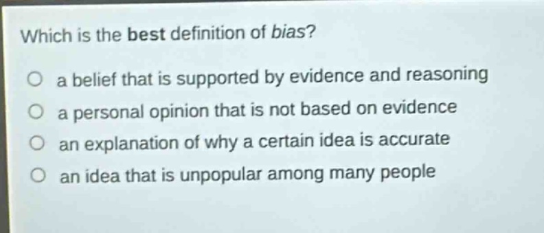 which is the best definition of bias?\no a belief that is supported by evidence and reasoning\no a personal opinion that is not based on evidence\no an explanation of why a certain idea is accurate\no an idea that is unpopular among many people
